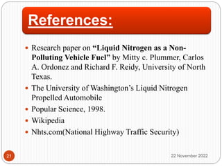 References:
 Research paper on “Liquid Nitrogen as a Non-
Polluting Vehicle Fuel” by Mitty c. Plummer, Carlos
A. Ordonez and Richard F. Reidy, University of North
Texas.
 The University of Washington’s Liquid Nitrogen
Propelled Automobile
 Popular Science, 1998.
 Wikipedia
 Nhts.com(National Highway Traffic Security)
22 November 2022
21
 