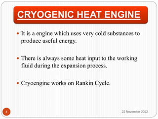 CRYOGENIC HEAT ENGINE
 It is a engine which uses very cold substances to
produce useful energy.
 There is always some heat input to the working
fluid during the expansion process.
 Cryoengine works on Rankin Cycle.
22 November 2022
4
 