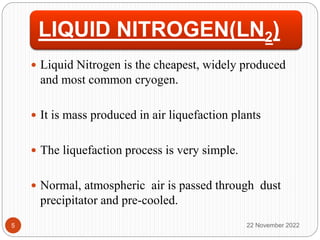 LIQUID NITROGEN(LN2)
 Liquid Nitrogen is the cheapest, widely produced
and most common cryogen.
 It is mass produced in air liquefaction plants
 The liquefaction process is very simple.
 Normal, atmospheric air is passed through dust
precipitator and pre-cooled.
22 November 2022
5
 