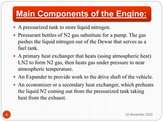 Main Components of the Engine:
 A pressurized tank to store liquid nitrogen.
 Pressurant bottles of N2 gas substitute for a pump. The gas
pushes the liquid nitrogen out of the Dewar that serves as a
fuel tank.
 A primary heat exchanger that heats (using atmospheric heat)
LN2 to form N2 gas, then heats gas under pressure to near
atmospheric temperature.
 An Expander to provide work to the drive shaft of the vehicle.
 An economizer or a secondary heat exchanger, which preheats
the liquid N2 coming out from the pressurized tank taking
heat from the exhaust.
22 November 2022
8
 
