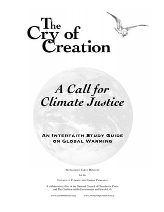 The
Cry of
 Creation

    A Call for
 Climate Justice

 An Interfaith Study Guide
     on Global Warming




                    Prepared by Earth Ministry
                                for the

            Interfaith Climate and Energy Campaign

  A collaborative effort of the National Council of Churches in Christ
        and The Coalition on the Environment and Jewish Life

      www.earthministry.org          www.protectingcreation.org
 