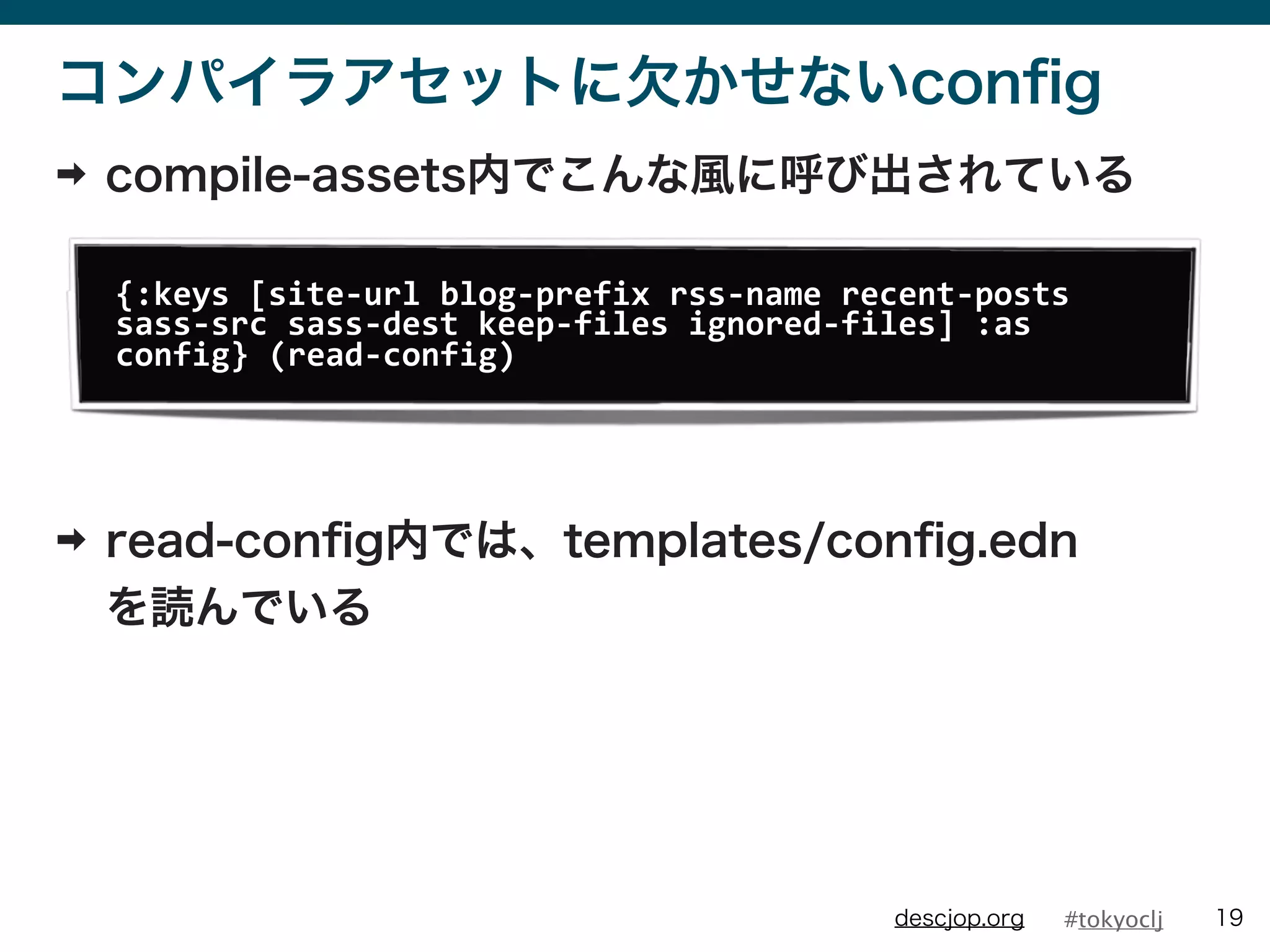 #tokyocljdescjop.org
コンパイラアセットに欠かせないconﬁg
➡ compile-assets内でこんな風に呼び出されている
➡ read-conﬁg内では、templates/conﬁg.edn
を読んでいる
19
{:keys	
  [site-­‐url	
  blog-­‐prefix	
  rss-­‐name	
  recent-­‐posts	
  
sass-­‐src	
  sass-­‐dest	
  keep-­‐files	
  ignored-­‐files]	
  :as	
  
config}	
  (read-­‐config)
 