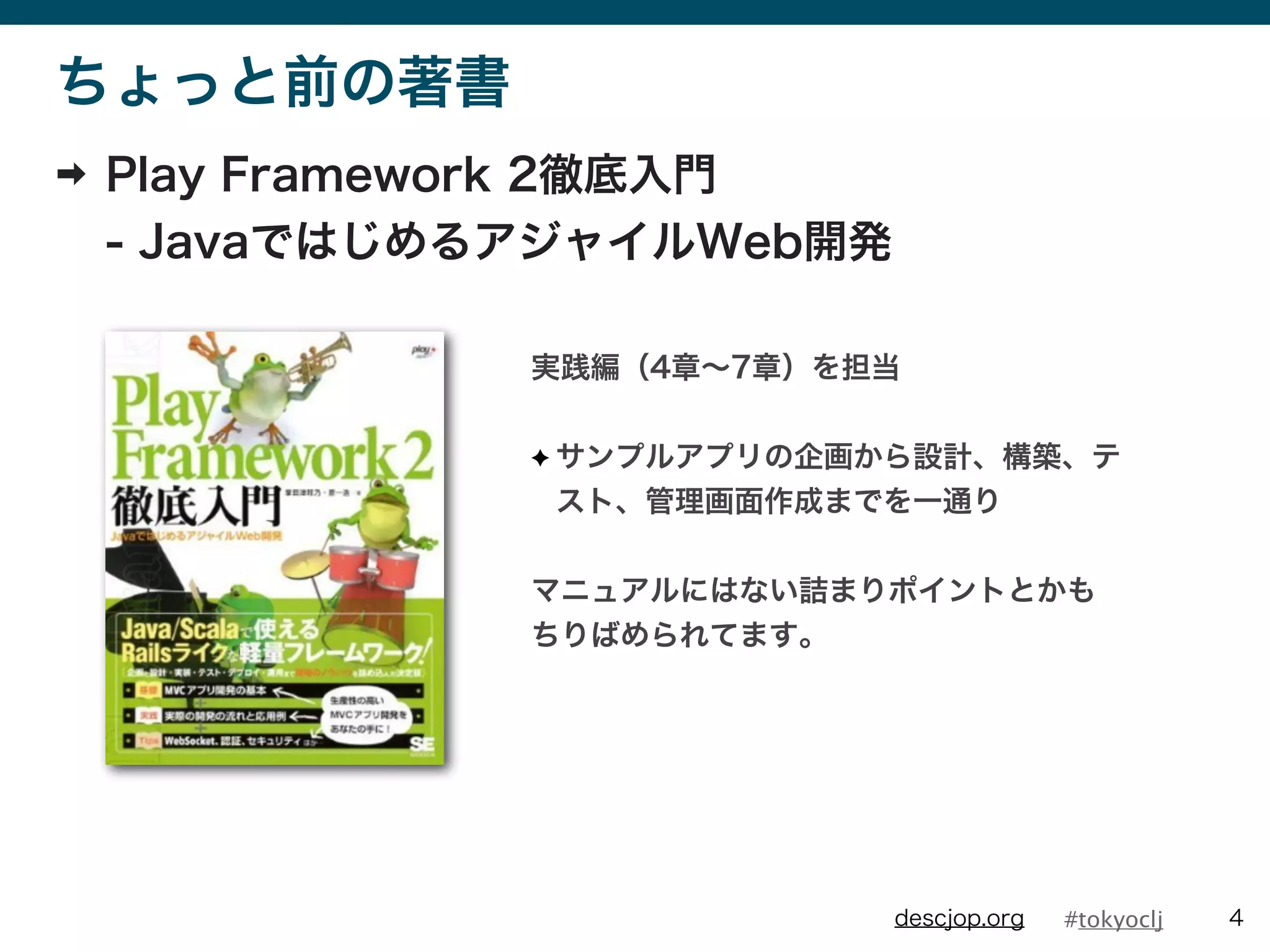 #tokyocljdescjop.org
ちょっと前の著書
➡ Play Framework 2徹底入門
- JavaではじめるアジャイルWeb開発
4
実践編（4章∼7章）を担当
✦ サンプルアプリの企画から設計、構築、テ
スト、管理画面作成までを一通り
マニュアルにはない詰まりポイントとかも
ちりばめられてます。
 