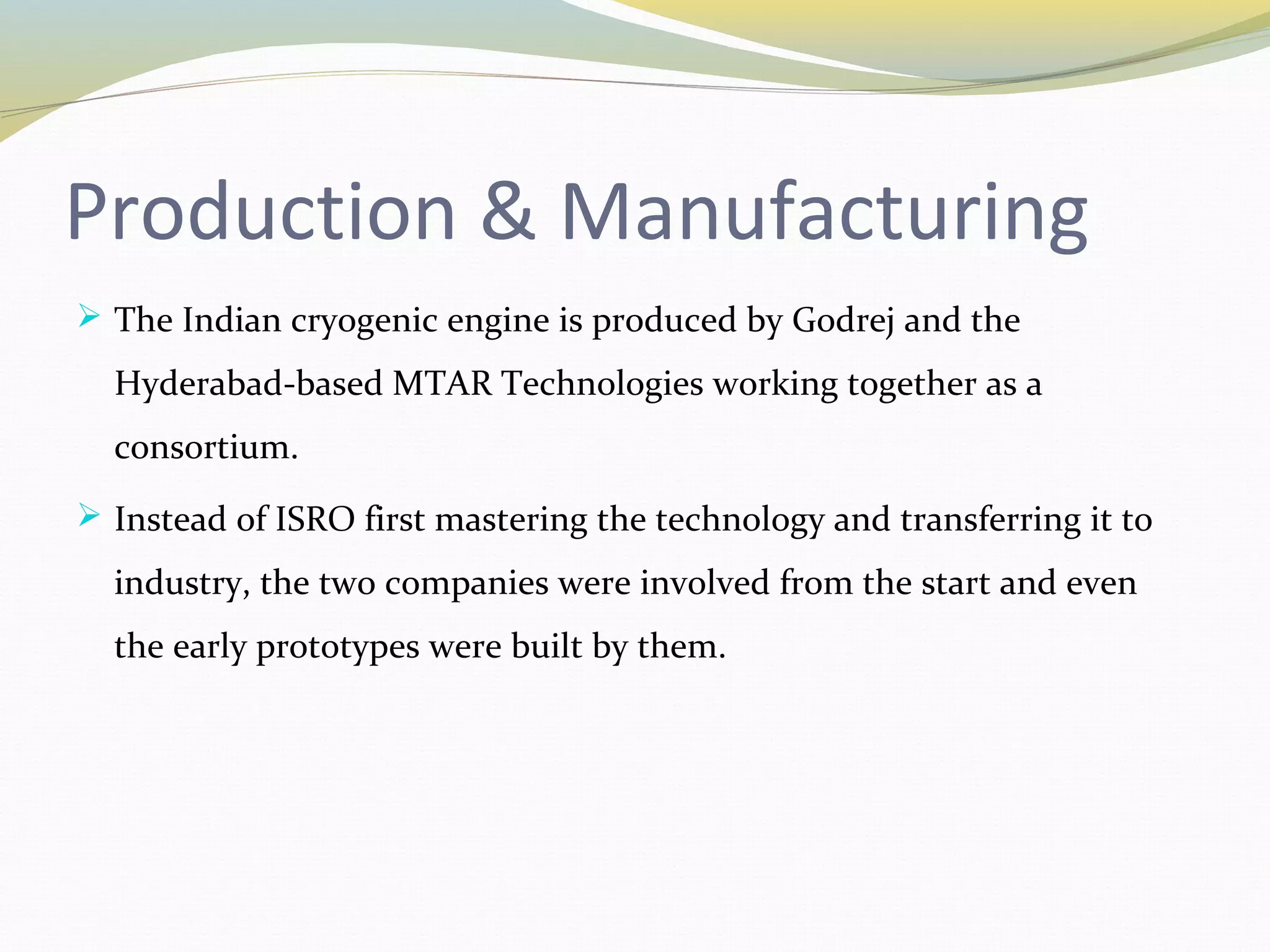 Production & Manufacturing
 The Indian cryogenic engine is produced by Godrej and the
Hyderabad-based MTAR Technologies working together as a
consortium.
 Instead of ISRO first mastering the technology and transferring it to
industry, the two companies were involved from the start and even
the early prototypes were built by them.
 