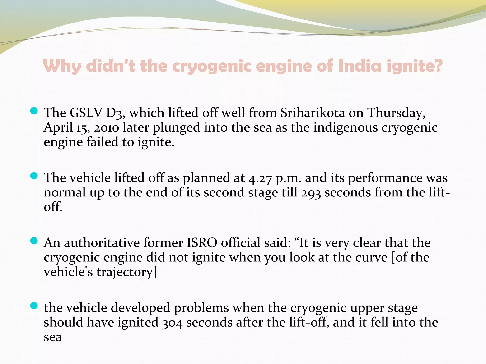 Why didn't the cryogenic engine of India ignite?
The GSLV D3, which lifted off well from Sriharikota on Thursday,
April 15, 2010 later plunged into the sea as the indigenous cryogenic
engine failed to ignite.
The vehicle lifted off as planned at 4.27 p.m. and its performance was
normal up to the end of its second stage till 293 seconds from the lift-
off.
An authoritative former ISRO official said: “It is very clear that the
cryogenic engine did not ignite when you look at the curve [of the
vehicle's trajectory]
the vehicle developed problems when the cryogenic upper stage
should have ignited 304 seconds after the lift-off, and it fell into the
sea
 