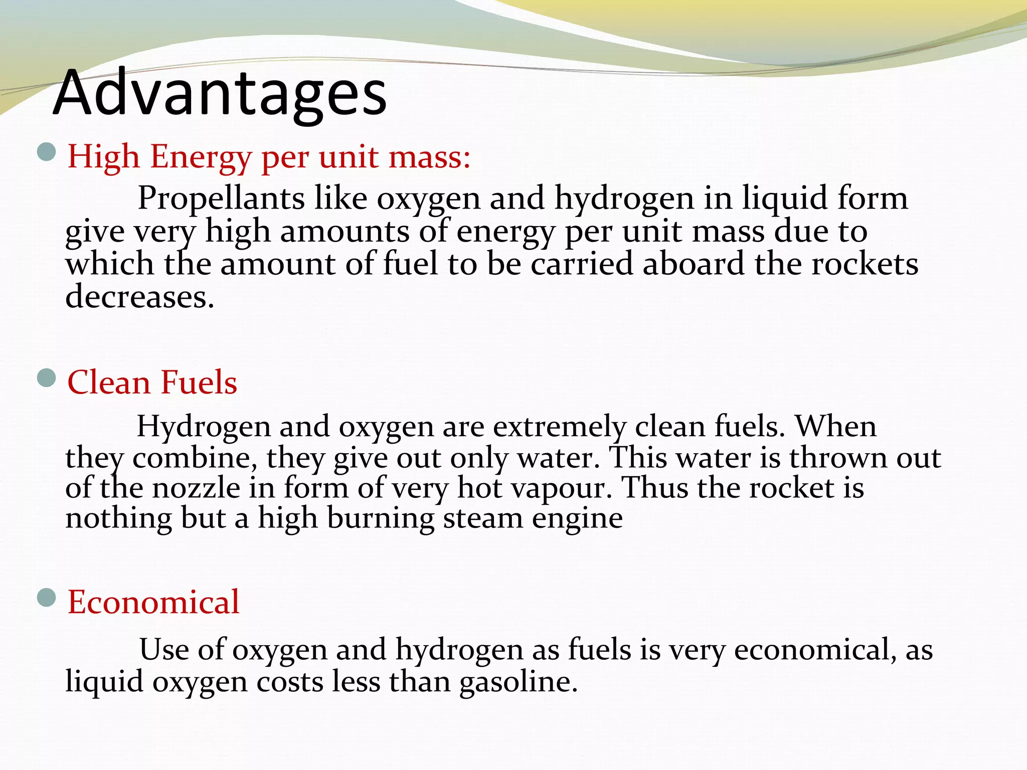 Advantages
High Energy per unit mass:
Propellants like oxygen and hydrogen in liquid form
give very high amounts of energy per unit mass due to
which the amount of fuel to be carried aboard the rockets
decreases.
Clean Fuels
Hydrogen and oxygen are extremely clean fuels. When
they combine, they give out only water. This water is thrown out
of the nozzle in form of very hot vapour. Thus the rocket is
nothing but a high burning steam engine
Economical
Use of oxygen and hydrogen as fuels is very economical, as
liquid oxygen costs less than gasoline.
 