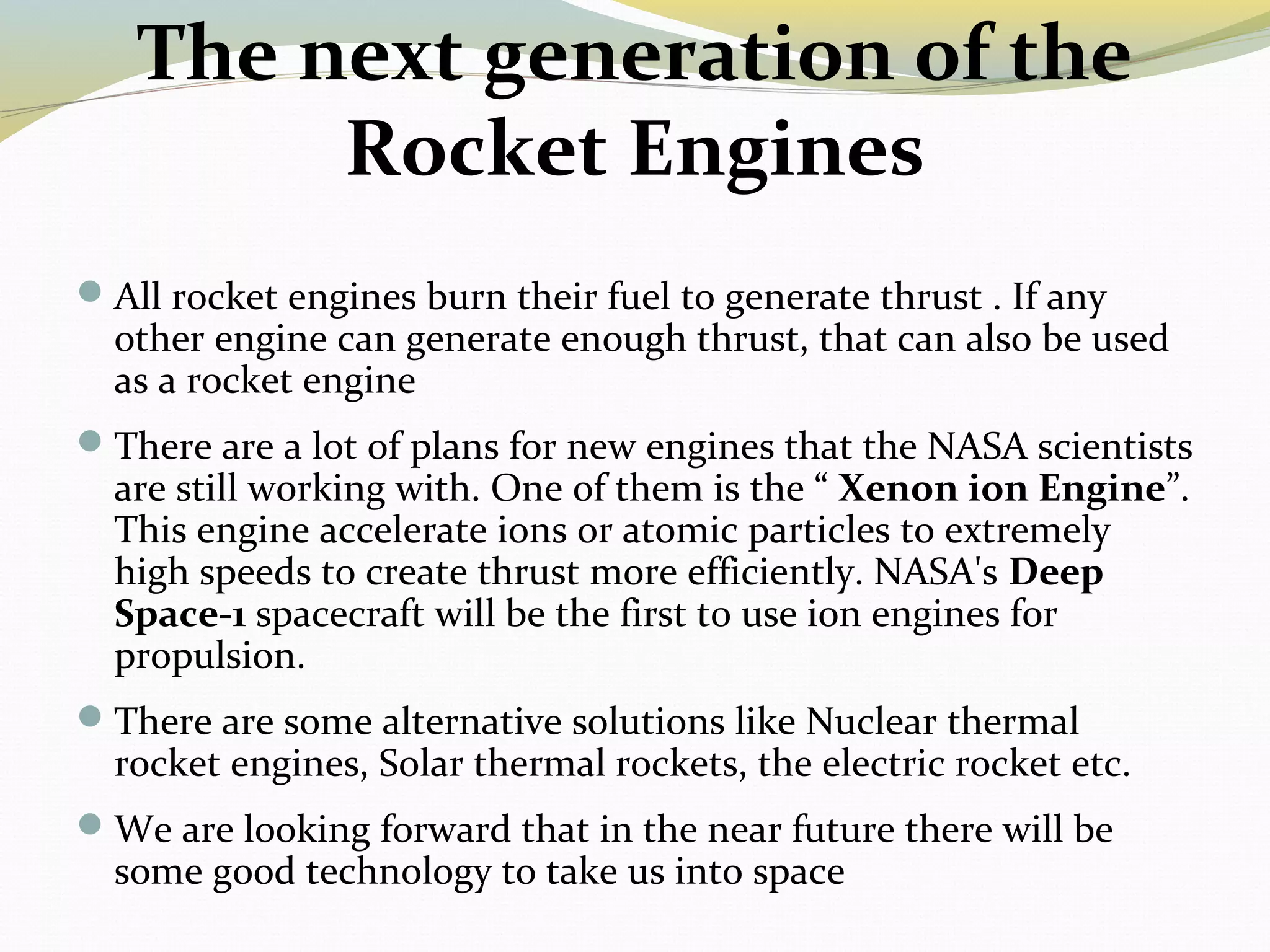 The next generation of the
Rocket Engines
All rocket engines burn their fuel to generate thrust . If any
other engine can generate enough thrust, that can also be used
as a rocket engine
There are a lot of plans for new engines that the NASA scientists
are still working with. One of them is the “ Xenon ion Engine”.
This engine accelerate ions or atomic particles to extremely
high speeds to create thrust more efficiently. NASA's Deep
Space-1 spacecraft will be the first to use ion engines for
propulsion.
There are some alternative solutions like Nuclear thermal
rocket engines, Solar thermal rockets, the electric rocket etc.
We are looking forward that in the near future there will be
some good technology to take us into space
 