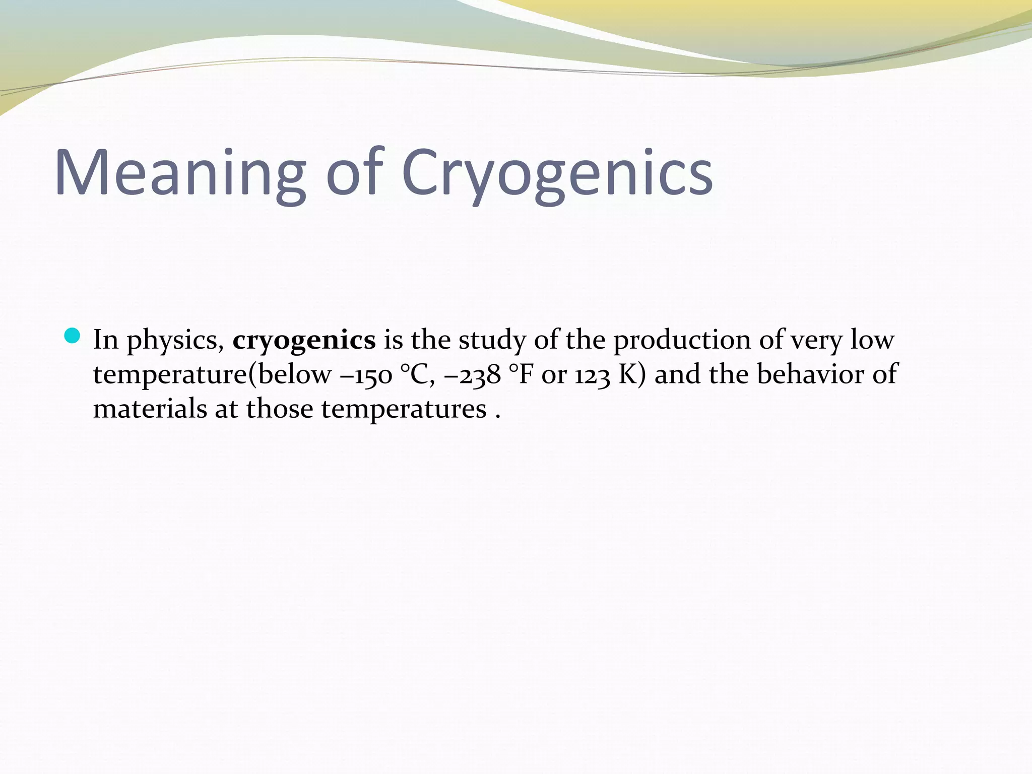 Meaning of Cryogenics
In physics, cryogenics is the study of the production of very low
temperature(below −150 °C, −238 °F or 123 K) and the behavior of
materials at those temperatures .
 