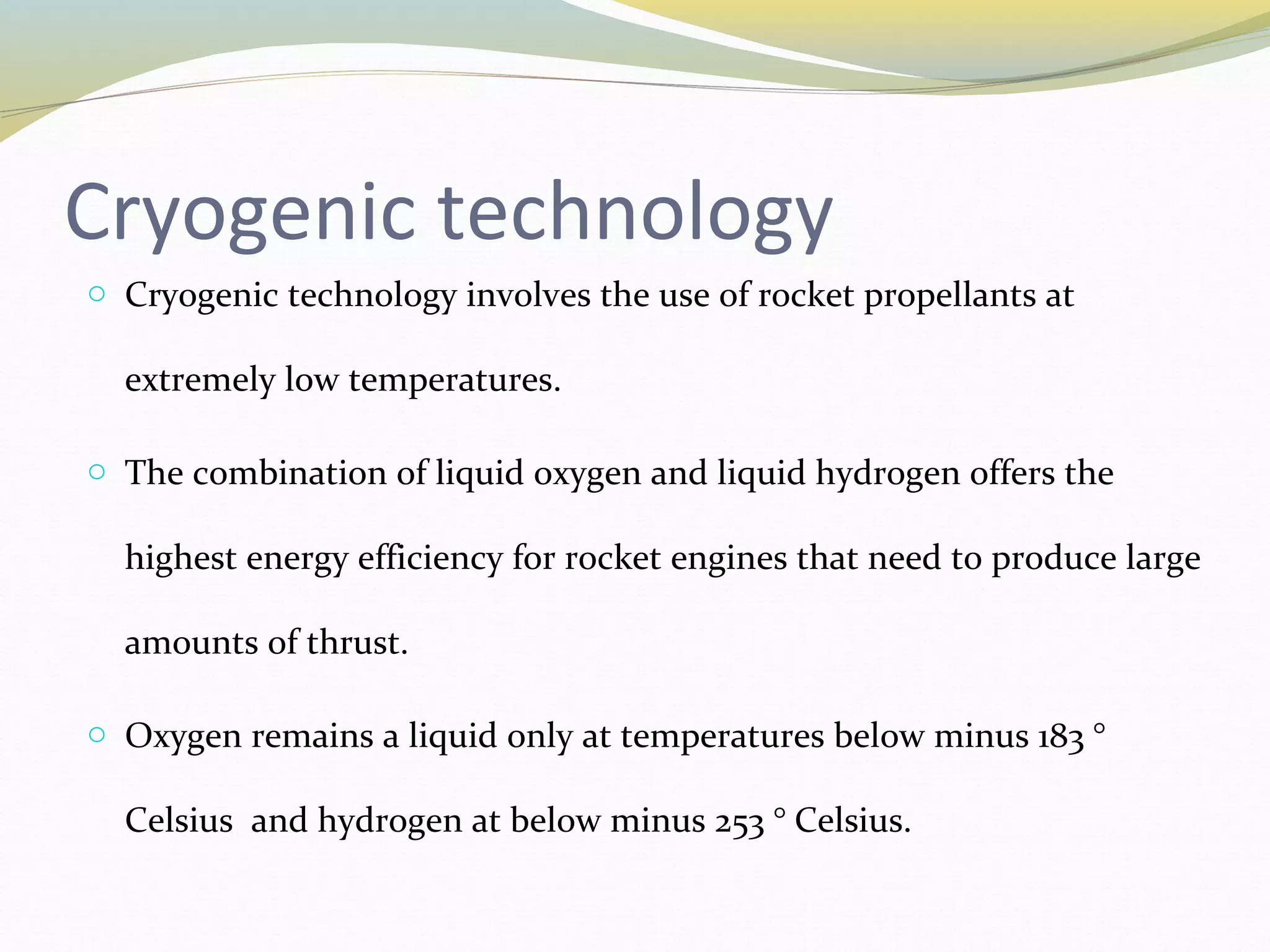 Cryogenic technology
o Cryogenic technology involves the use of rocket propellants at
extremely low temperatures.
o The combination of liquid oxygen and liquid hydrogen offers the
highest energy efficiency for rocket engines that need to produce large
amounts of thrust.
o Oxygen remains a liquid only at temperatures below minus 183 °
Celsius and hydrogen at below minus 253 ° Celsius.
 
