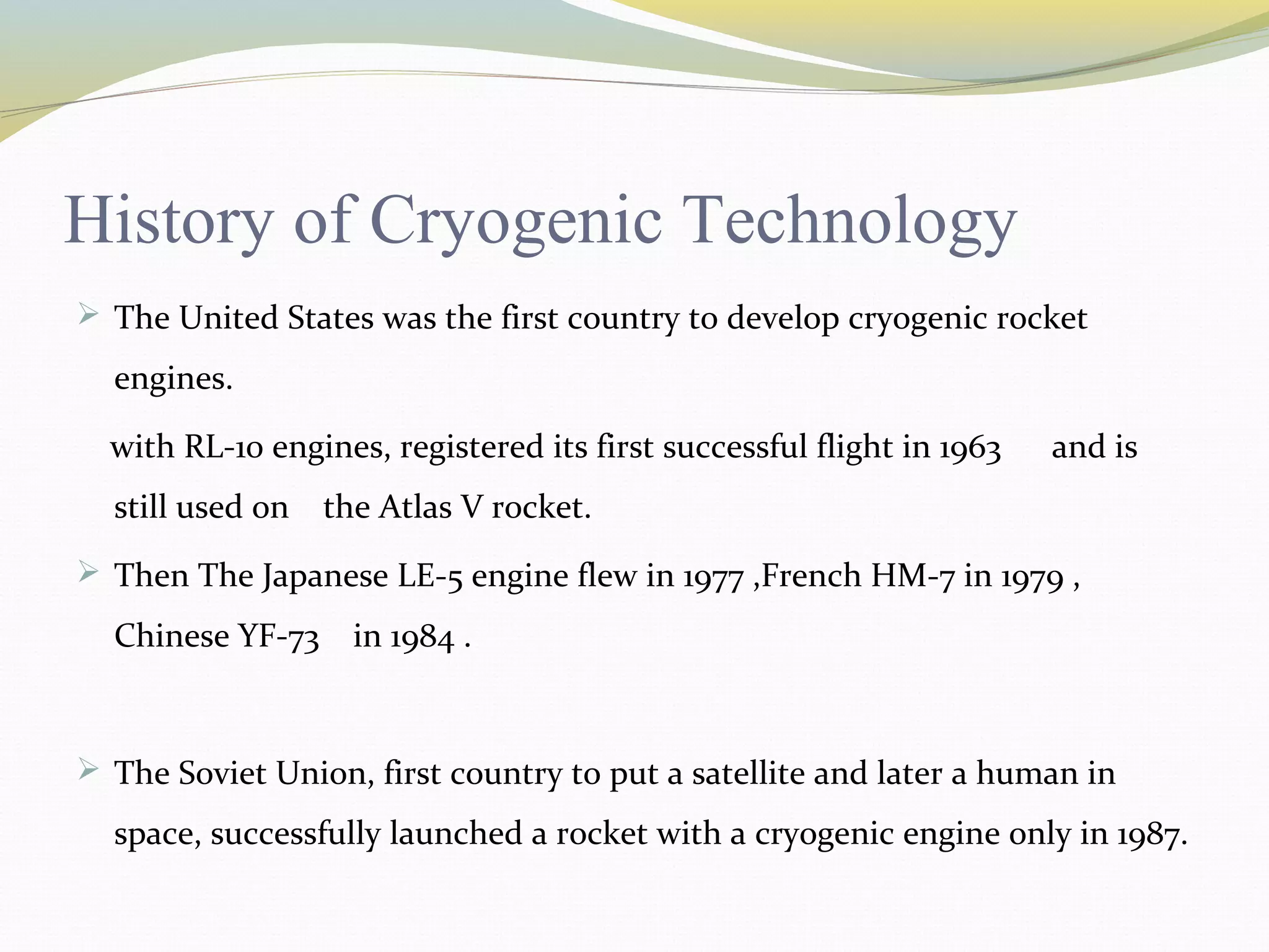 History of Cryogenic Technology
 The United States was the first country to develop cryogenic rocket
engines.
with RL-10 engines, registered its first successful flight in 1963 and is
still used on the Atlas V rocket.
 Then The Japanese LE-5 engine flew in 1977 ,French HM-7 in 1979 ,
Chinese YF-73 in 1984 .
 The Soviet Union, first country to put a satellite and later a human in
space, successfully launched a rocket with a cryogenic engine only in 1987.
 