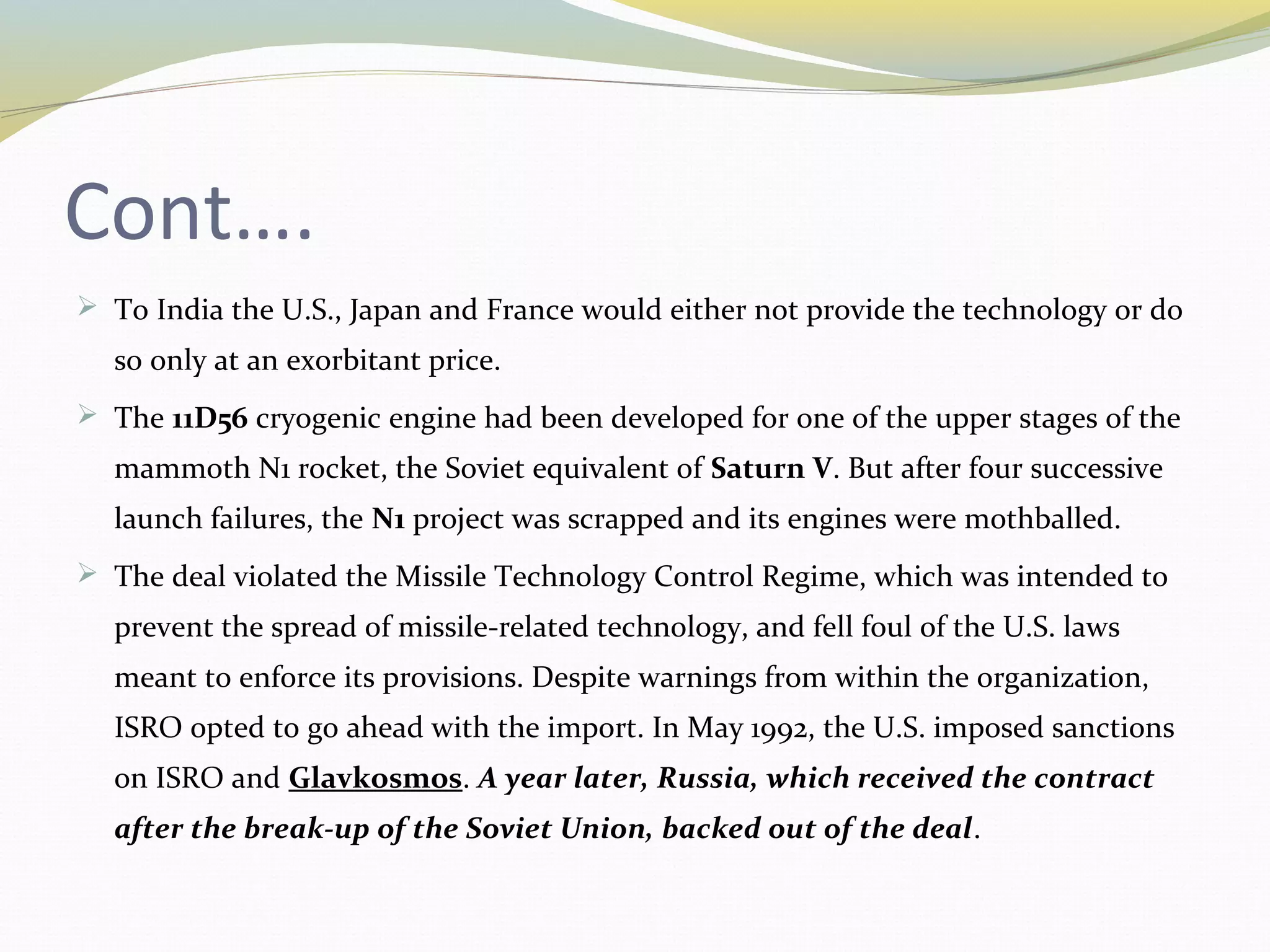 Cont….
 To India the U.S., Japan and France would either not provide the technology or do
so only at an exorbitant price.
 The 11D56 cryogenic engine had been developed for one of the upper stages of the
mammoth N1 rocket, the Soviet equivalent of Saturn V. But after four successive
launch failures, the N1 project was scrapped and its engines were mothballed.
 The deal violated the Missile Technology Control Regime, which was intended to
prevent the spread of missile-related technology, and fell foul of the U.S. laws
meant to enforce its provisions. Despite warnings from within the organization,
ISRO opted to go ahead with the import. In May 1992, the U.S. imposed sanctions
on ISRO and Glavkosmos. A year later, Russia, which received the contract
after the break-up of the Soviet Union, backed out of the deal.
 