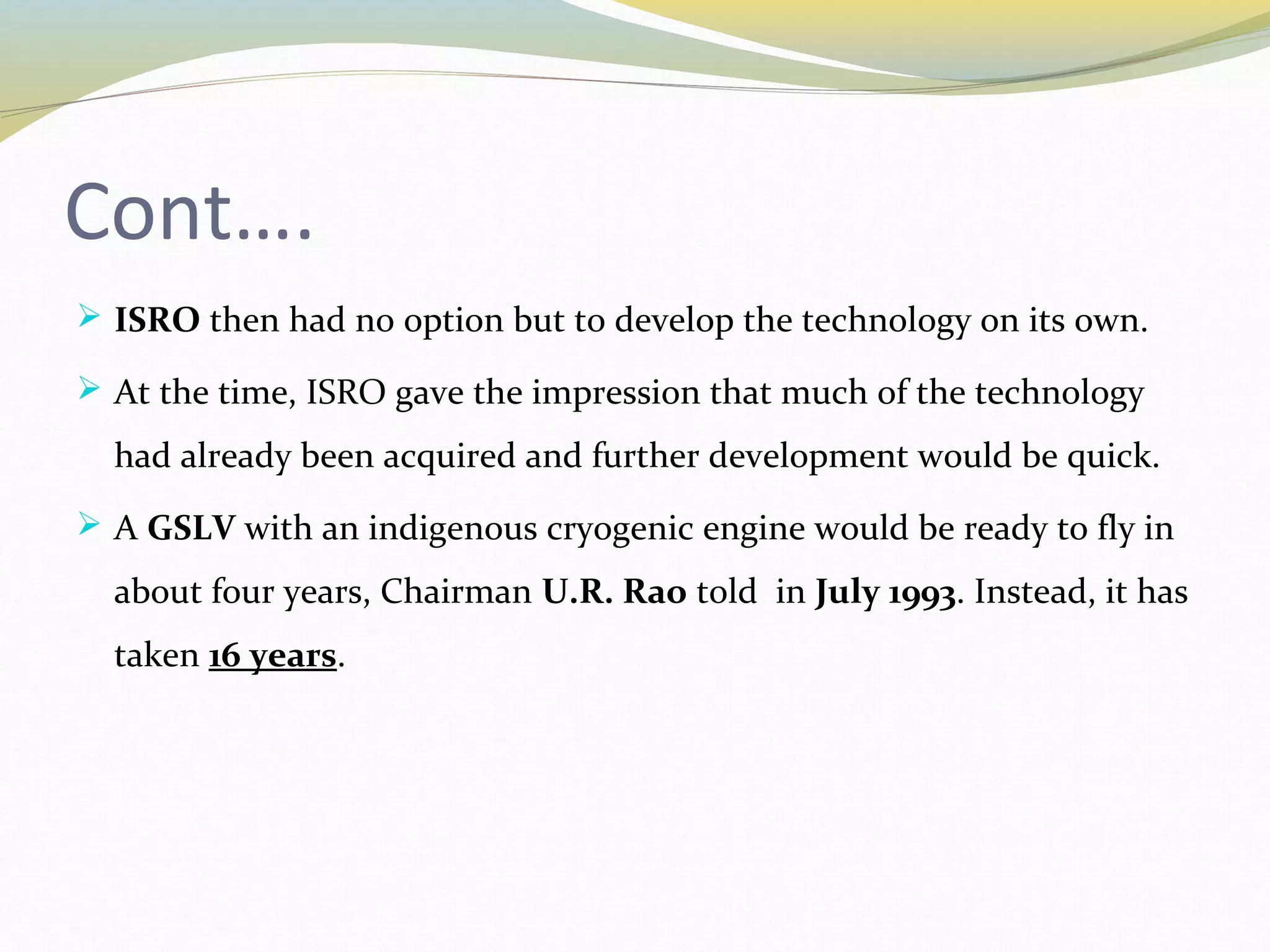 Cont….
 ISRO then had no option but to develop the technology on its own.
 At the time, ISRO gave the impression that much of the technology
had already been acquired and further development would be quick.
 A GSLV with an indigenous cryogenic engine would be ready to fly in
about four years, Chairman U.R. Rao told in July 1993. Instead, it has
taken 16 years.
 