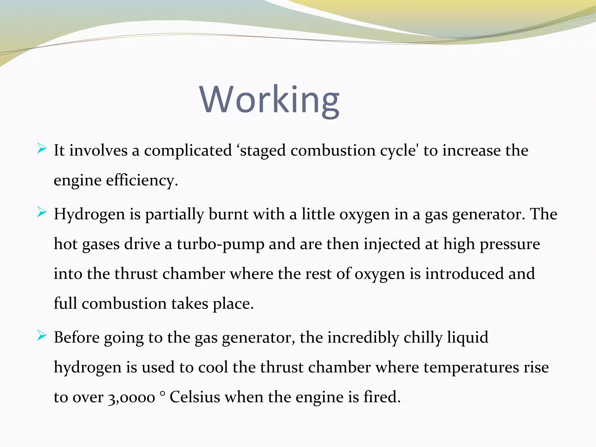 Working
 It involves a complicated ‘staged combustion cycle' to increase the
engine efficiency.
 Hydrogen is partially burnt with a little oxygen in a gas generator. The
hot gases drive a turbo-pump and are then injected at high pressure
into the thrust chamber where the rest of oxygen is introduced and
full combustion takes place.
 Before going to the gas generator, the incredibly chilly liquid
hydrogen is used to cool the thrust chamber where temperatures rise
to over 3,0000 ° Celsius when the engine is fired.
 