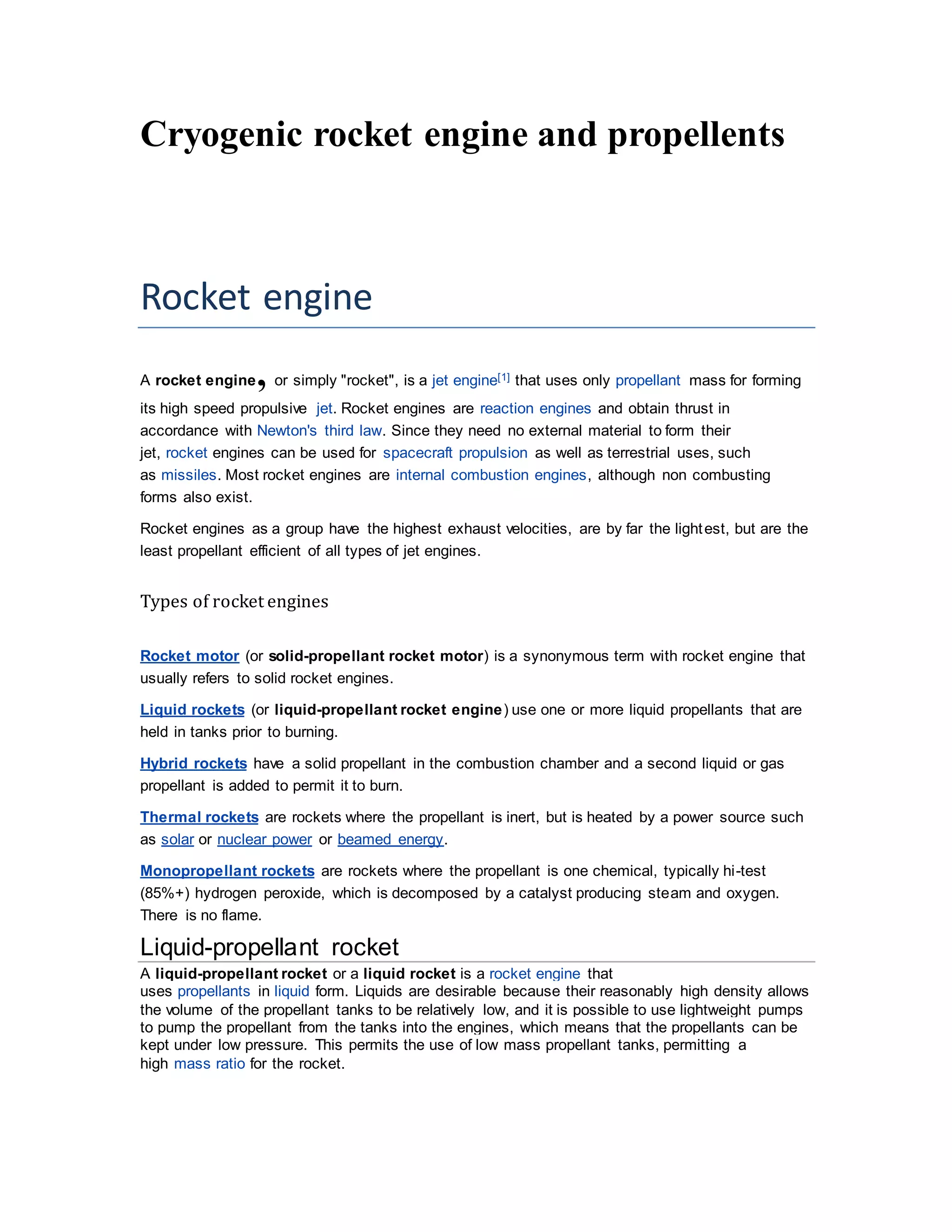 Cryogenic rocket engine and propellents
Rocket engine
A rocket engine, or simply "rocket", is a jet engine[1] that uses only propellant mass for forming
its high speed propulsive jet. Rocket engines are reaction engines and obtain thrust in
accordance with Newton's third law. Since they need no external material to form their
jet, rocket engines can be used for spacecraft propulsion as well as terrestrial uses, such
as missiles. Most rocket engines are internal combustion engines, although non combusting
forms also exist.
Rocket engines as a group have the highest exhaust velocities, are by far the lightest, but are the
least propellant efficient of all types of jet engines.
Types of rocket engines
Rocket motor (or solid-propellant rocket motor) is a synonymous term with rocket engine that
usually refers to solid rocket engines.
Liquid rockets (or liquid-propellant rocket engine) use one or more liquid propellants that are
held in tanks prior to burning.
Hybrid rockets have a solid propellant in the combustion chamber and a second liquid or gas
propellant is added to permit it to burn.
Thermal rockets are rockets where the propellant is inert, but is heated by a power source such
as solar or nuclear power or beamed energy.
Monopropellant rockets are rockets where the propellant is one chemical, typically hi-test
(85%+) hydrogen peroxide, which is decomposed by a catalyst producing steam and oxygen.
There is no flame.
Liquid-propellant rocket
A liquid-propellant rocket or a liquid rocket is a rocket engine that
uses propellants in liquid form. Liquids are desirable because their reasonably high density allows
the volume of the propellant tanks to be relatively low, and it is possible to use lightweight pumps
to pump the propellant from the tanks into the engines, which means that the propellants can be
kept under low pressure. This permits the use of low mass propellant tanks, permitting a
high mass ratio for the rocket.
 
