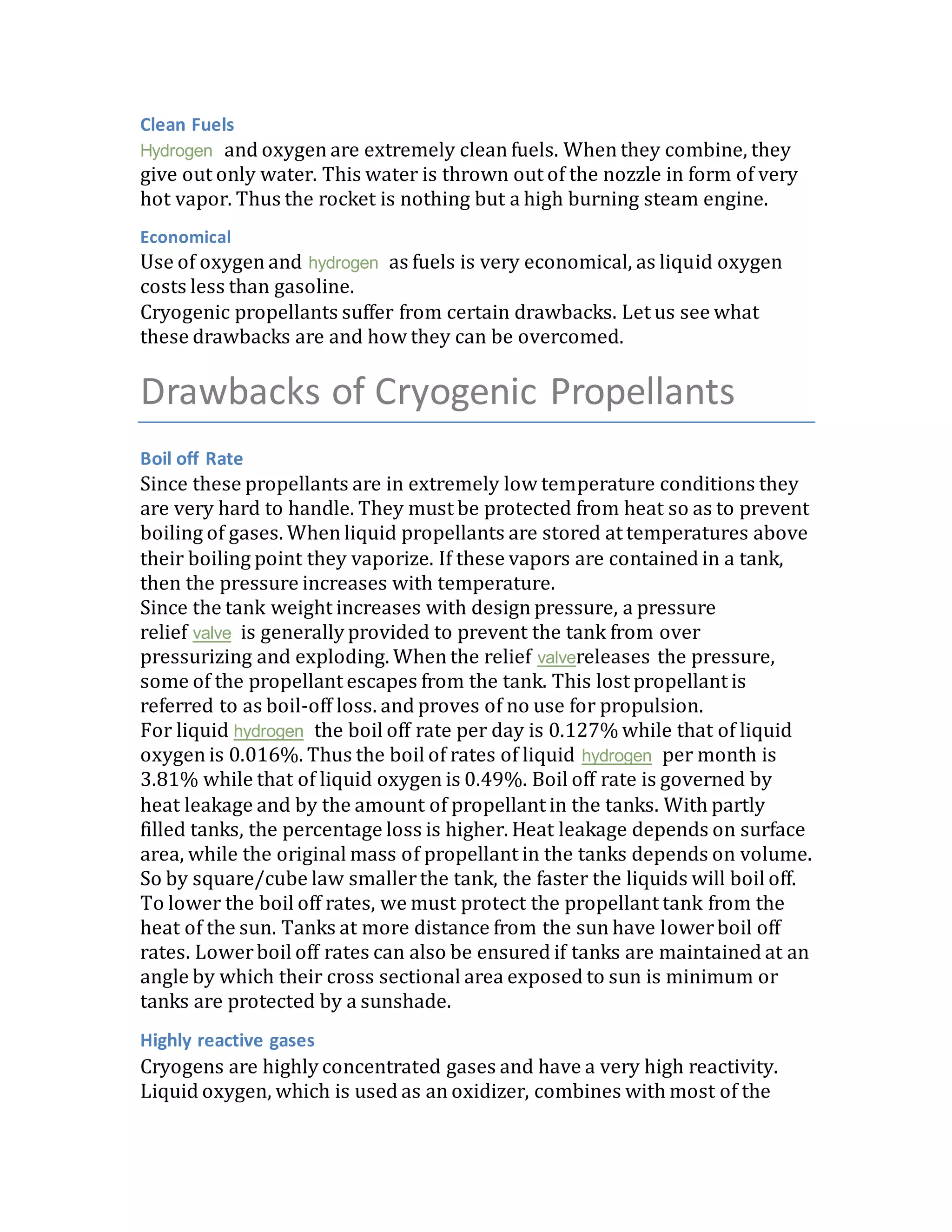 Clean Fuels
Hydrogen and oxygen are extremely clean fuels. When they combine, they
give out only water. This water is thrown out of the nozzle in form of very
hot vapor. Thus the rocket is nothing but a high burning steam engine.
Economical
Use of oxygen and hydrogen as fuels is very economical, as liquid oxygen
costs less than gasoline.
Cryogenic propellants suffer from certain drawbacks. Let us see what
these drawbacks are and how they can be overcomed.
Drawbacks of Cryogenic Propellants
Boil off Rate
Since these propellants are in extremely low temperature conditions they
are very hard to handle. They must be protected from heat so as to prevent
boiling of gases. When liquid propellants are stored at temperatures above
their boiling point they vaporize. If these vapors are contained in a tank,
then the pressure increases with temperature.
Since the tank weight increases with design pressure, a pressure
relief valve is generally provided to prevent the tank from over
pressurizing and exploding. When the relief valvereleases the pressure,
some of the propellant escapes from the tank. This lost propellant is
referred to as boil-off loss. and proves of no use for propulsion.
For liquid hydrogen the boil off rate per day is 0.127% while that of liquid
oxygen is 0.016%. Thus the boil of rates of liquid hydrogen per month is
3.81% while that of liquid oxygen is 0.49%. Boil off rate is governed by
heat leakage and by the amount of propellant in the tanks. With partly
filled tanks, the percentage loss is higher. Heat leakage depends on surface
area, while the original mass of propellant in the tanks depends on volume.
So by square/cube law smallerthe tank, the faster the liquids will boil off.
To lower the boil off rates, we must protect the propellant tank from the
heat of the sun. Tanks at more distance from the sun have lowerboil off
rates. Lowerboil off rates can also be ensured if tanks are maintained at an
angle by which their cross sectional area exposed to sun is minimum or
tanks are protected by a sunshade.
Highly reactive gases
Cryogens are highly concentrated gases and have a very high reactivity.
Liquid oxygen, which is used as an oxidizer, combines with most of the
 
