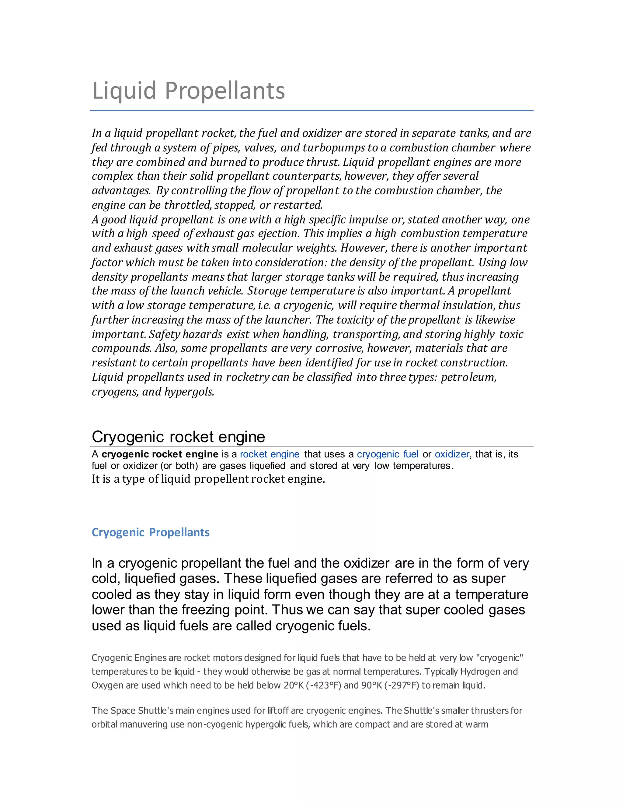 Liquid Propellants
In a liquid propellant rocket, the fuel and oxidizer are stored in separate tanks, and are
fed through a system of pipes, valves, and turbopumps to a combustion chamber where
they are combined and burned to produce thrust. Liquid propellant engines are more
complex than their solid propellant counterparts, however, they offer several
advantages. By controlling the flow of propellant to the combustion chamber, the
engine can be throttled, stopped, or restarted.
A good liquid propellant is one with a high specific impulse or, stated another way, one
with a high speed of exhaust gas ejection. This implies a high combustion temperature
and exhaust gases with small molecular weights. However, there is another important
factor which must be taken into consideration: the density of the propellant. Using low
density propellants means that larger storage tanks will be required, thus increasing
the mass of the launch vehicle. Storage temperature is also important. A propellant
with a low storage temperature, i.e. a cryogenic, will require thermal insulation, thus
further increasing the mass of the launcher. The toxicity of the propellant is likewise
important. Safety hazards exist when handling, transporting, and storing highly toxic
compounds. Also, some propellants are very corrosive, however, materials that are
resistant to certain propellants have been identified for use in rocket construction.
Liquid propellants used in rocketry can be classified into three types: petroleum,
cryogens, and hypergols.
Cryogenic rocket engine
A cryogenic rocket engine is a rocket engine that uses a cryogenic fuel or oxidizer, that is, its
fuel or oxidizer (or both) are gases liquefied and stored at very low temperatures.
It is a type of liquid propellent rocket engine.
Cryogenic Propellants
In a cryogenic propellant the fuel and the oxidizer are in the form of very
cold, liquefied gases. These liquefied gases are referred to as super
cooled as they stay in liquid form even though they are at a temperature
lower than the freezing point. Thus we can say that super cooled gases
used as liquid fuels are called cryogenic fuels.
Cryogenic Engines are rocket motors designed for liquid fuels that have to be held at very low "cryogenic"
temperatures to be liquid - they would otherwise be gas at normal temperatures. Typically Hydrogen and
Oxygen are used which need to be held below 20°K (-423°F) and 90°K (-297°F) to remain liquid.
The Space Shuttle's main engines used for liftoff are cryogenic engines. The Shuttle's smaller thrusters for
orbital manuvering use non-cyogenic hypergolic fuels, which are compact and are stored at warm
 