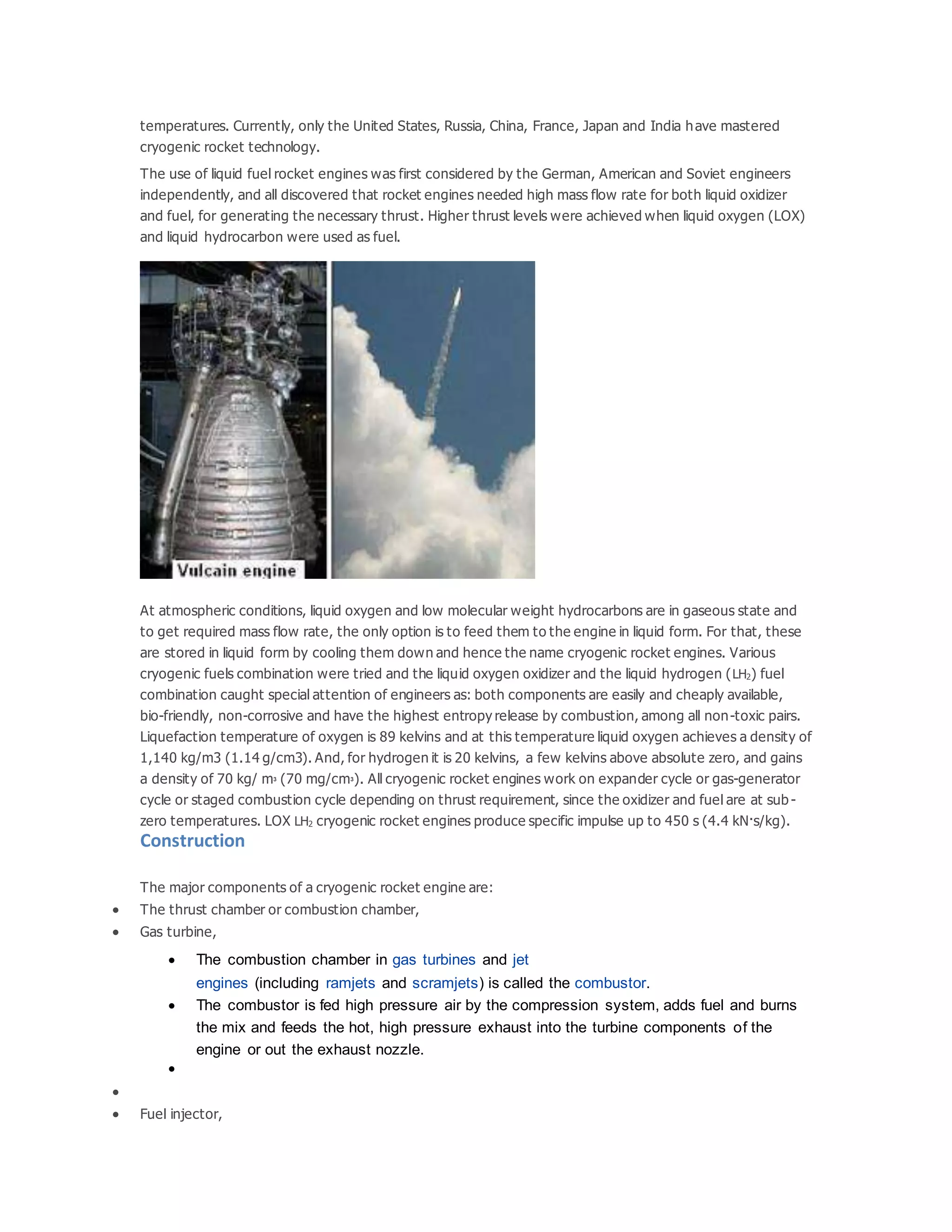 temperatures. Currently, only the United States, Russia, China, France, Japan and India have mastered
cryogenic rocket technology.
The use of liquid fuel rocket engines was first considered by the German, American and Soviet engineers
independently, and all discovered that rocket engines needed high mass flow rate for both liquid oxidizer
and fuel, for generating the necessary thrust. Higher thrust levels were achieved when liquid oxygen (LOX)
and liquid hydrocarbon were used as fuel.
At atmospheric conditions, liquid oxygen and low molecular weight hydrocarbons are in gaseous state and
to get required mass flow rate, the only option is to feed them to the engine in liquid form. For that, these
are stored in liquid form by cooling them down and hence the name cryogenic rocket engines. Various
cryogenic fuels combination were tried and the liquid oxygen oxidizer and the liquid hydrogen (LH2) fuel
combination caught special attention of engineers as: both components are easily and cheaply available,
bio-friendly, non-corrosive and have the highest entropy release by combustion, among all non-toxic pairs.
Liquefaction temperature of oxygen is 89 kelvins and at this temperature liquid oxygen achieves a density of
1,140 kg/m3 (1.14 g/cm3). And, for hydrogen it is 20 kelvins, a few kelvins above absolute zero, and gains
a density of 70 kg/ m3 (70 mg/cm3). All cryogenic rocket engines work on expander cycle or gas-generator
cycle or staged combustion cycle depending on thrust requirement, since the oxidizer and fuel are at sub -
zero temperatures. LOX LH2 cryogenic rocket engines produce specific impulse up to 450 s (4.4 kN·s/kg).
Construction
The major components of a cryogenic rocket engine are:
 The thrust chamber or combustion chamber,
 Gas turbine,
 The combustion chamber in gas turbines and jet
engines (including ramjets and scramjets) is called the combustor.
 The combustor is fed high pressure air by the compression system, adds fuel and burns
the mix and feeds the hot, high pressure exhaust into the turbine components of the
engine or out the exhaust nozzle.


 Fuel injector,
 
