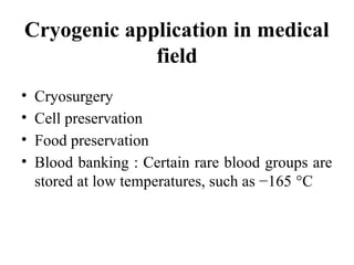 Cryogenic application in medical
field
• Cryosurgery
• Cell preservation
• Food preservation
• Blood banking : Certain rare blood groups are
stored at low temperatures, such as −165 °C
 