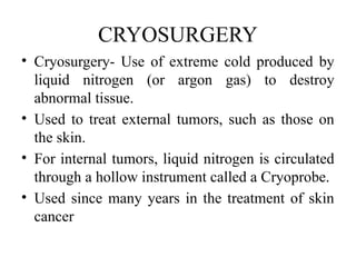 CRYOSURGERY
• Cryosurgery- Use of extreme cold produced by
liquid nitrogen (or argon gas) to destroy
abnormal tissue.
• Used to treat external tumors, such as those on
the skin.
• For internal tumors, liquid nitrogen is circulated
through a hollow instrument called a Cryoprobe.
• Used since many years in the treatment of skin
cancer
 