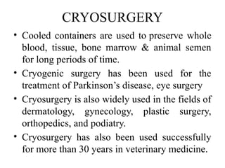 CRYOSURGERY
• Cooled containers are used to preserve whole
blood, tissue, bone marrow & animal semen
for long periods of time.
• Cryogenic surgery has been used for the
treatment of Parkinson’s disease, eye surgery
• Cryosurgery is also widely used in the fields of
dermatology, gynecology, plastic surgery,
orthopedics, and podiatry.
• Cryosurgery has also been used successfully
for more than 30 years in veterinary medicine.
 