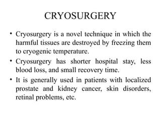 CRYOSURGERY
• Cryosurgery is a novel technique in which the
harmful tissues are destroyed by freezing them
to cryogenic temperature.
• Cryosurgery has shorter hospital stay, less
blood loss, and small recovery time.
• It is generally used in patients with localized
prostate and kidney cancer, skin disorders,
retinal problems, etc.
 