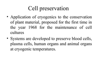 Cell preservation
• Application of cryogenics to the conservation
of plant material, proposed for the first time in
the year 1968 for the maintenance of cell
cultures
• Systems are developed to preserve blood cells,
plasma cells, human organs and animal organs
at cryogenic temperatures.
 
