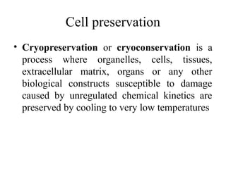 Cell preservation
• Cryopreservation or cryoconservation is a
process where organelles, cells, tissues,
extracellular matrix, organs or any other
biological constructs susceptible to damage
caused by unregulated chemical kinetics are
preserved by cooling to very low temperatures
 