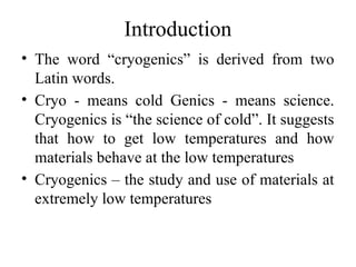 Introduction
• The word “cryogenics” is derived from two
Latin words.
• Cryo - means cold Genics - means science.
Cryogenics is “the science of cold”. It suggests
that how to get low temperatures and how
materials behave at the low temperatures
• Cryogenics – the study and use of materials at
extremely low temperatures
 