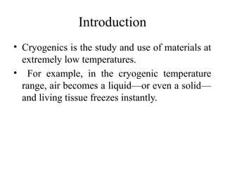 Introduction
• Cryogenics is the study and use of materials at
extremely low temperatures.
• For example, in the cryogenic temperature
range, air becomes a liquid—or even a solid—
and living tissue freezes instantly.
 