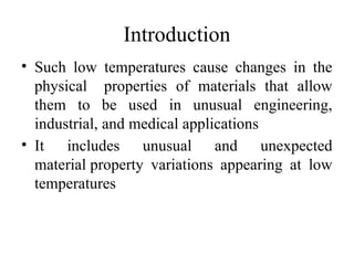 Introduction
• Such low temperatures cause changes in the
physical properties of materials that allow
them to be used in unusual engineering,
industrial, and medical applications
• It includes unusual and unexpected
material property variations appearing at low
temperatures
 