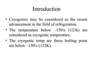 Introduction
• Cryogenics may be considered as the recent
advancement in the field of refrigeration.
• The temperature below –150o
c (123k) are
considered as cryogenic temperature.
• The cryogenic temp are those boiling point
are below –150o
c (123K).
 