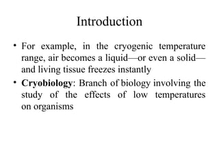 Introduction
• For example, in the cryogenic temperature
range, air becomes a liquid—or even a solid—
and living tissue freezes instantly
• Cryobiology: Branch of biology involving the
study of the effects of low temperatures
on organisms
 