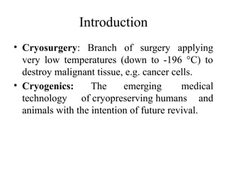 Introduction
• Cryosurgery: Branch of surgery applying
very low temperatures (down to -196 °C) to
destroy malignant tissue, e.g. cancer cells.
• Cryogenics: The emerging medical
technology of cryopreserving humans and
animals with the intention of future revival.
 