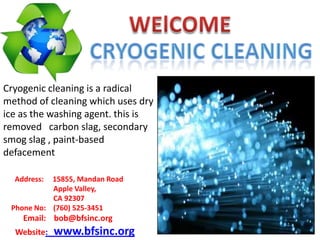 Cryogenic cleaning is a radical
method of cleaning which uses dry
ice as the washing agent. this is
removed carbon slag, secondary
smog slag , paint-based
defacement
Address:

15855, Mandan Road
Apple Valley,
CA 92307
Phone No: (760) 525-3451

Email: bob@bfsinc.org
Website:

www.bfsinc.org

 