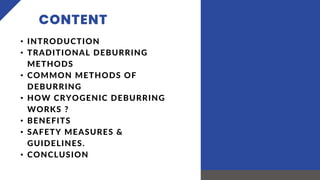 CONTENT
• INTRODUCTION
• TRADITIONAL DEBURRING
METHODS
• COMMON METHODS OF
DEBURRING
• HOW CRYOGENIC DEBURRING
WORKS ?
• BENEFITS
• SAFETY MEASURES &
GUIDELINES.
• CONCLUSION
 
