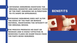 BENEFITS
CRYOGENIC DEBURRING DOES NOT ALTER
THE EDGES OF THE PART OR REMOVE
MATERIAL, MAINTAINING THE INTEGRITY OF
THE ORIGINAL DESIGN.
THE PROCESS PRODUCES NO DUST OR
RESIDUES AND IS HIGHLY EFFECTIVE IN
REMOVING FLAKES OR SHARP PIECES FROM
THE PARTS BEING DEBURRED.
1
2
3
CRYOGENIC DEBURRING MAINTAINS THE
ORIGINAL GEOMETRY AND SURFACE FINISH
OF THE PART, ENSURING NO ALTERATIONS
TO ITS SHAPE OR APPEARANCE.
 