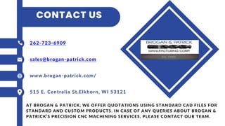 CONTACT US
262-723-6909
sales@brogan-patrick.com
www.brogan-patrick.com/
515 E. Centralia St.Elkhorn, WI 53121
AT BROGAN & PATRICK, WE OFFER QUOTATIONS USING STANDARD CAD FILES FOR
STANDARD AND CUSTOM PRODUCTS. IN CASE OF ANY QUERIES ABOUT BROGAN &
PATRICK’S PRECISION CNC MACHINING SERVICES, PLEASE CONTACT OUR TEAM.
 