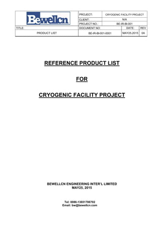 PROJECT: CRYOGENIC FACILITY PROJECT
CLIENT: N/A
PROJECT NO.: BE-IR-Bl-001
TITLE: DOCUMENT NO: DATE: REV
PRODUCT LIST BE-IR-Bl-001-0001 MAY25,2015 0A
REFERENCE PRODUCT LIST
FOR
CRYOGENIC FACILITY PROJECT
BEWELLCN ENGINEERING INTER’L LIMITED
MAY25, 2015
Tel: 0086-13651786702
Email: bw@bewellcn.com
 