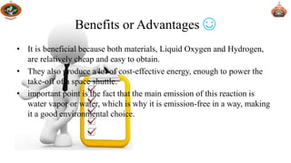• It is beneficial because both materials, Liquid Oxygen and Hydrogen,
are relatively cheap and easy to obtain.
• They also produce a lot of cost-effective energy, enough to power the
take-off of a space shuttle.
• important point is the fact that the main emission of this reaction is
water vapor or water, which is why it is emission-free in a way, making
it a good environmental choice.
Benefits or Advantages ☺
 