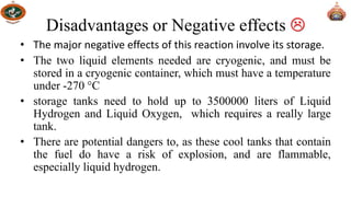 Disadvantages or Negative effects 
• The major negative effects of this reaction involve its storage.
• The two liquid elements needed are cryogenic, and must be
stored in a cryogenic container, which must have a temperature
under -270 °C
• storage tanks need to hold up to 3500000 liters of Liquid
Hydrogen and Liquid Oxygen, which requires a really large
tank.
• There are potential dangers to, as these cool tanks that contain
the fuel do have a risk of explosion, and are flammable,
especially liquid hydrogen.
 