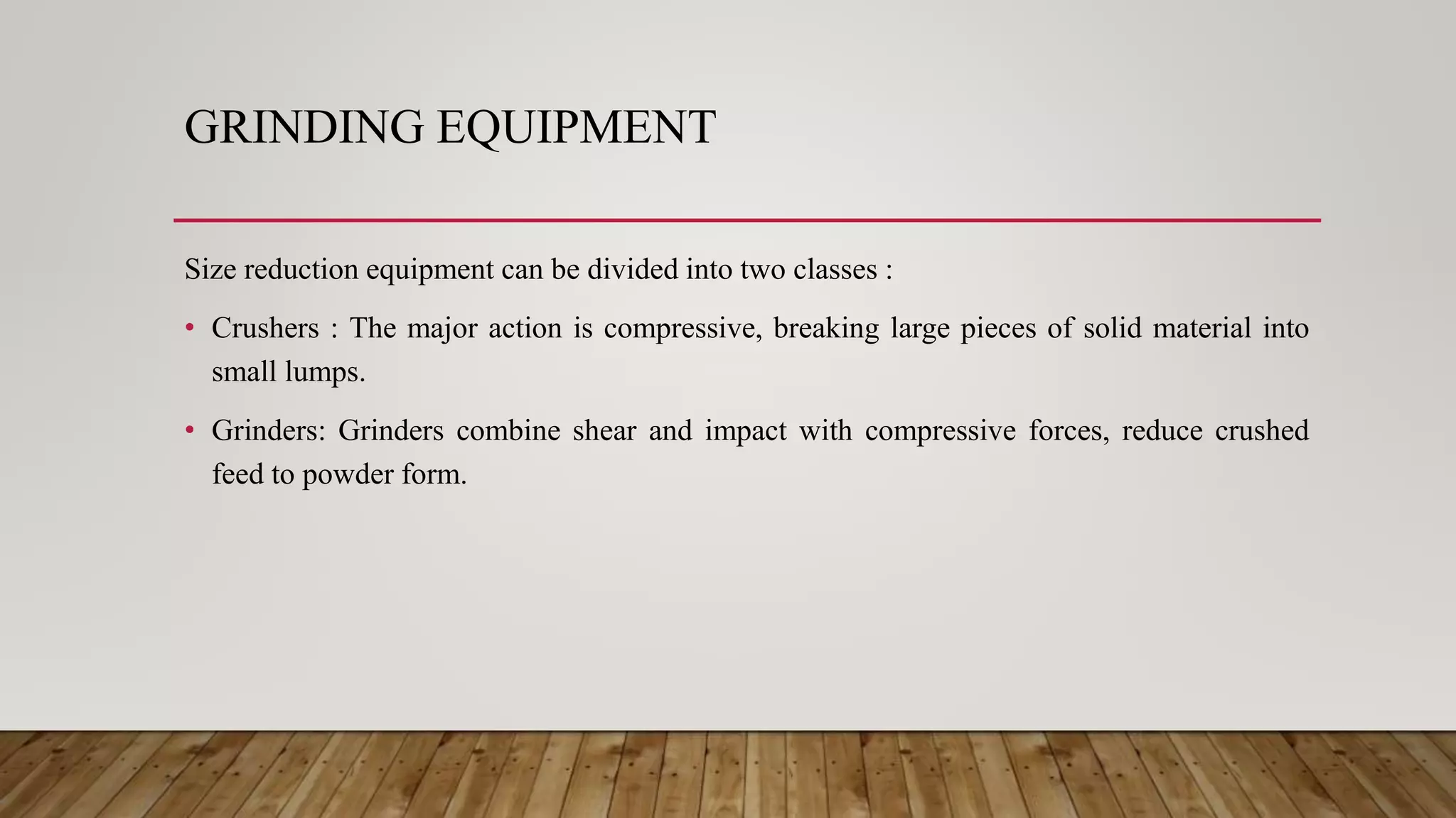 GRINDING EQUIPMENT
Size reduction equipment can be divided into two classes :
• Crushers : The major action is compressive, breaking large pieces of solid material into
small lumps.
• Grinders: Grinders combine shear and impact with compressive forces, reduce crushed
feed to powder form.
 
