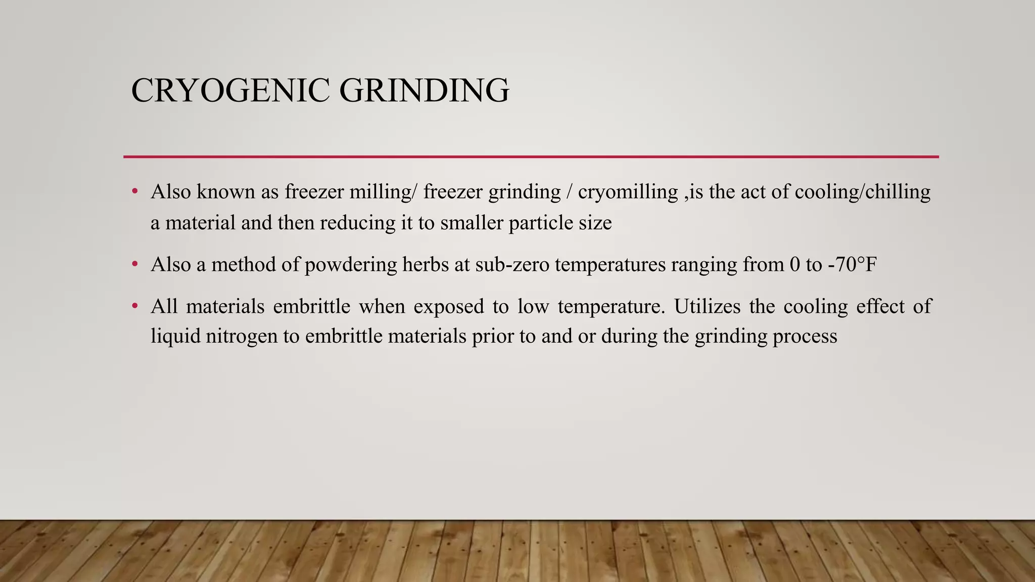 CRYOGENIC GRINDING
• Also known as freezer milling/ freezer grinding / cryomilling ,is the act of cooling/chilling
a material and then reducing it to smaller particle size
• Also a method of powdering herbs at sub-zero temperatures ranging from 0 to -70°F
• All materials embrittle when exposed to low temperature. Utilizes the cooling effect of
liquid nitrogen to embrittle materials prior to and or during the grinding process
 