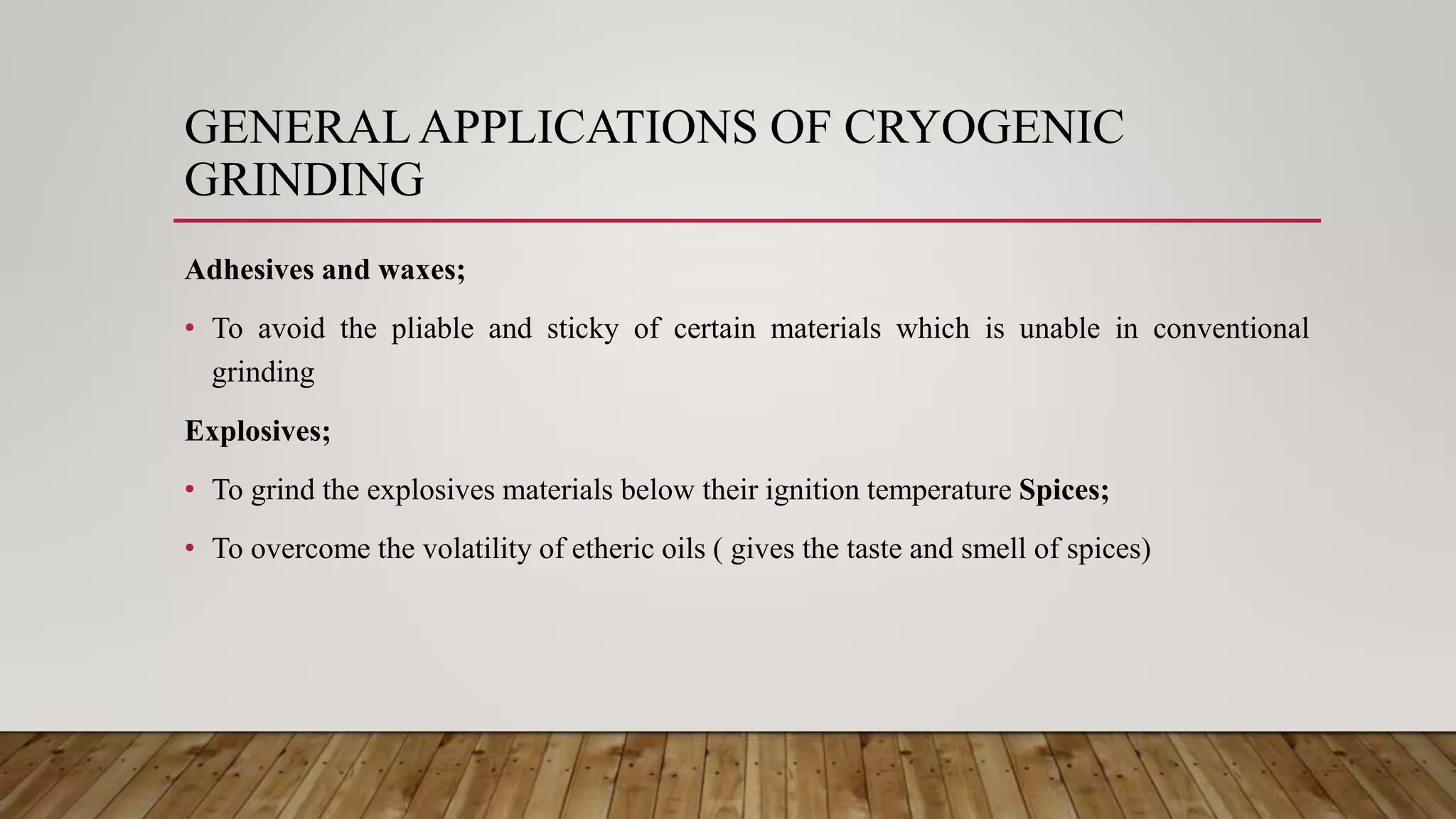 Adhesives and waxes;
• To avoid the pliable and sticky of certain materials which is unable in conventional
grinding
Explosives;
• To grind the explosives materials below their ignition temperature Spices;
• To overcome the volatility of etheric oils ( gives the taste and smell of spices)
GENERALAPPLICATIONS OF CRYOGENIC
GRINDING
 