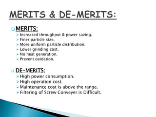  MERITS:
 Increased throughput & power saving.
 Finer particle size.
 More uniform particle distribution.
 Lower grinding cost.
 No heat generation.
 Prevent oxidation.
 DE-MERITS:
High power consumption.
High operation cost.
Maintenance cost is above the range.
Filtering of Screw Conveyer is Difficult.
 