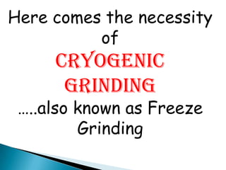 Here comes the necessity
of
CRYOGENIC
GRINDING
…..also known as Freeze
Grinding
 