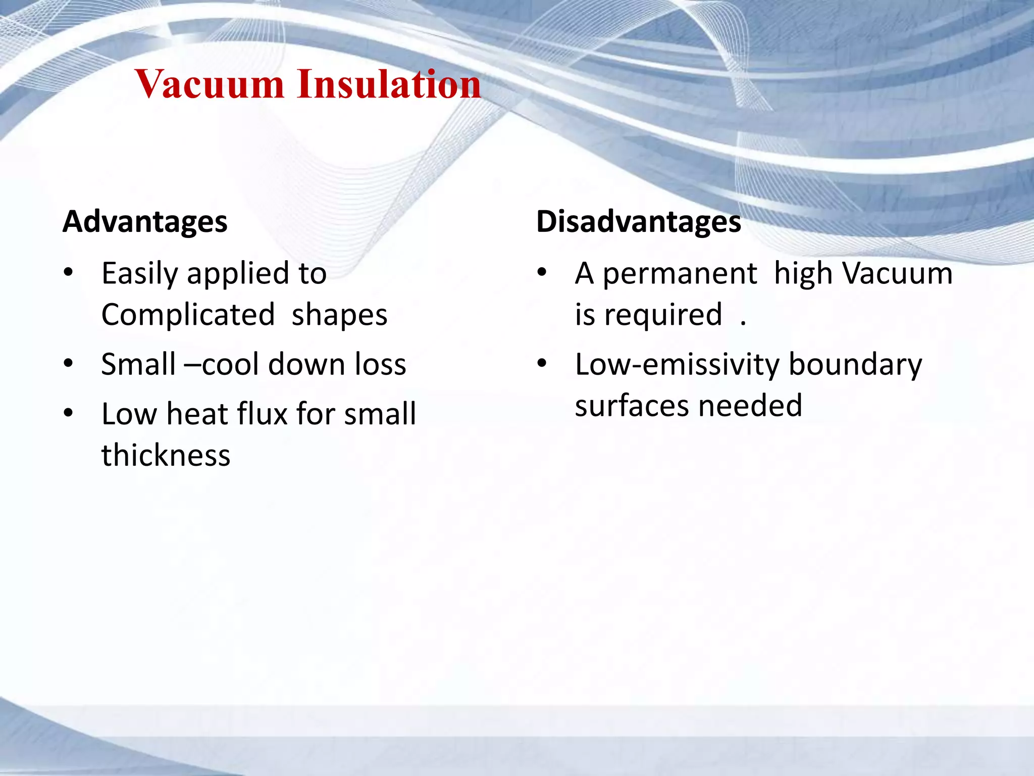 Vacuum Insulation
Advantages
• Easily applied to
Complicated shapes
• Small –cool down loss
• Low heat flux for small
thickness
Disadvantages
• A permanent high Vacuum
is required .
• Low-emissivity boundary
surfaces needed
 
