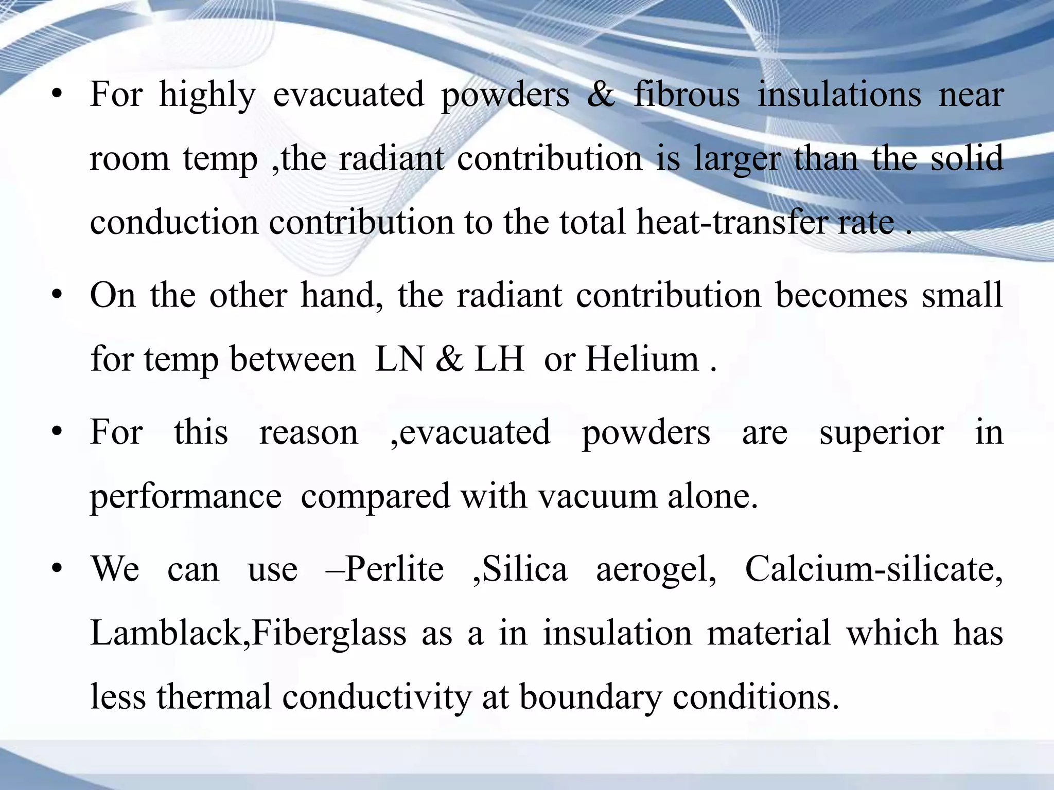 • For highly evacuated powders & fibrous insulations near
room temp ,the radiant contribution is larger than the solid
conduction contribution to the total heat-transfer rate .
• On the other hand, the radiant contribution becomes small
for temp between LN & LH or Helium .
• For this reason ,evacuated powders are superior in
performance compared with vacuum alone.
• We can use –Perlite ,Silica aerogel, Calcium-silicate,
Lamblack,Fiberglass as a in insulation material which has
less thermal conductivity at boundary conditions.
 