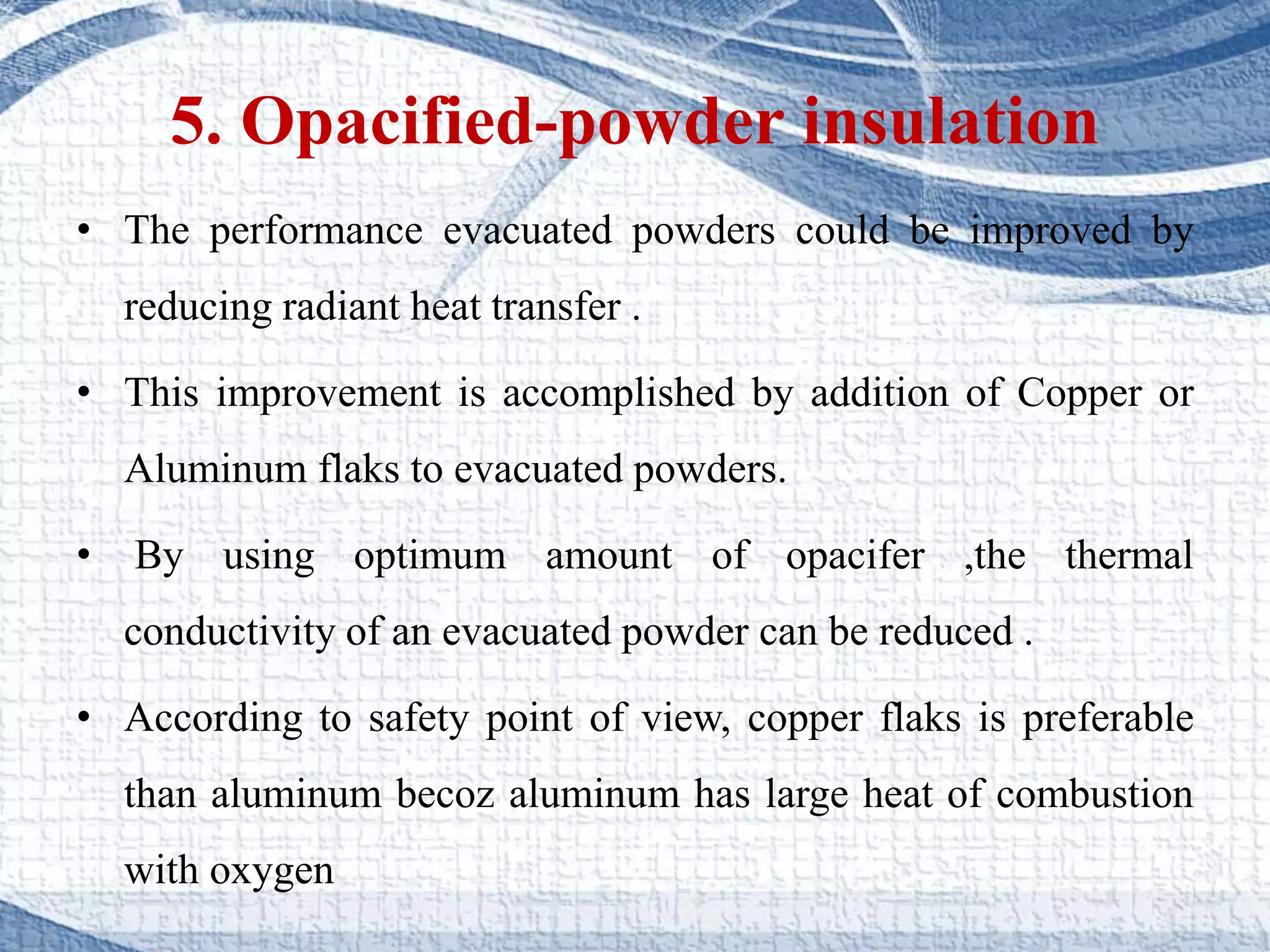 5. Opacified-powder insulation
• The performance evacuated powders could be improved by
reducing radiant heat transfer .
• This improvement is accomplished by addition of Copper or
Aluminum flaks to evacuated powders.
• By using optimum amount of opacifer ,the thermal
conductivity of an evacuated powder can be reduced .
• According to safety point of view, copper flaks is preferable
than aluminum becoz aluminum has large heat of combustion
with oxygen
 