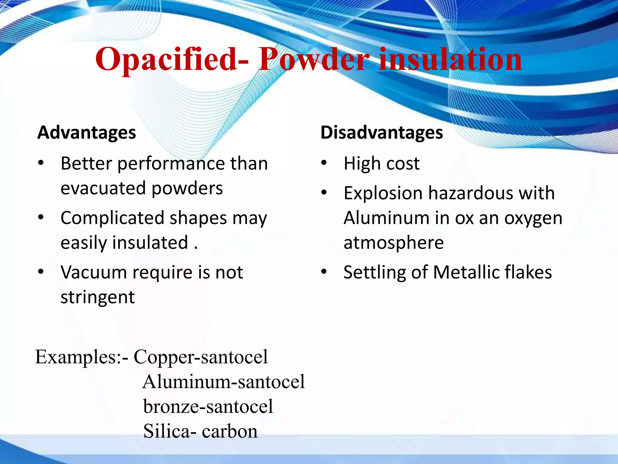 Opacified- Powder insulation
Advantages
• Better performance than
evacuated powders
• Complicated shapes may
easily insulated .
• Vacuum require is not
stringent
Disadvantages
• High cost
• Explosion hazardous with
Aluminum in ox an oxygen
atmosphere
• Settling of Metallic flakes
Examples:- Copper-santocel
Aluminum-santocel
bronze-santocel
Silica- carbon
 