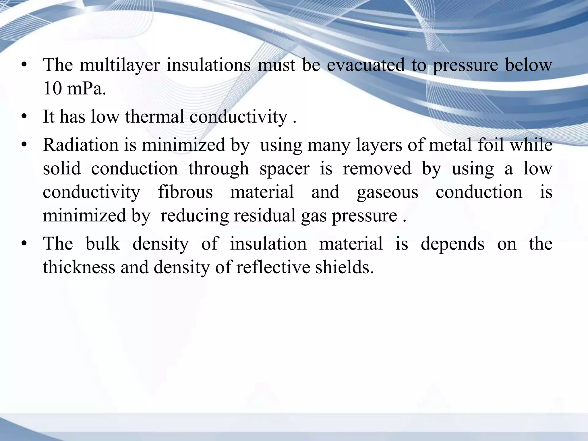 • The multilayer insulations must be evacuated to pressure below
10 mPa.
• It has low thermal conductivity .
• Radiation is minimized by using many layers of metal foil while
solid conduction through spacer is removed by using a low
conductivity fibrous material and gaseous conduction is
minimized by reducing residual gas pressure .
• The bulk density of insulation material is depends on the
thickness and density of reflective shields.
 